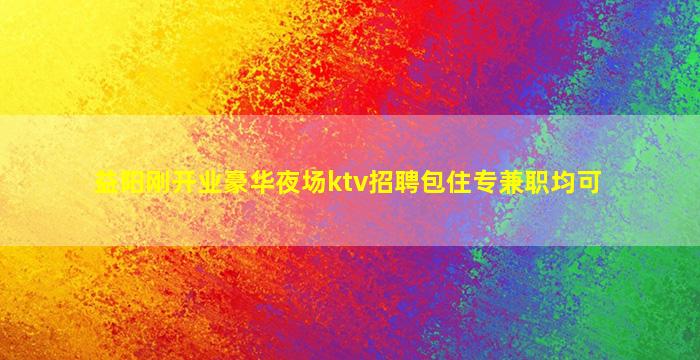 益阳刚开业豪华夜场ktv招聘包住专兼职均可